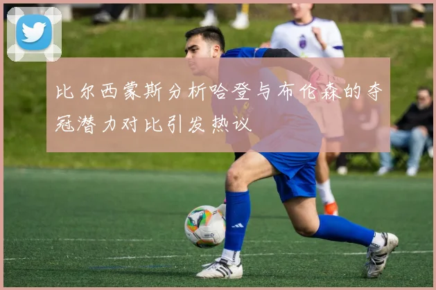 比尔西蒙斯分析哈登与布伦森的夺冠潜力对比引发热议