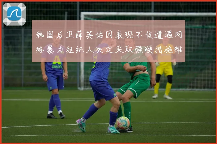 韩国后卫薛英佑因表现不佳遭遇网络暴力经纪人决定采取强硬措施维护权益