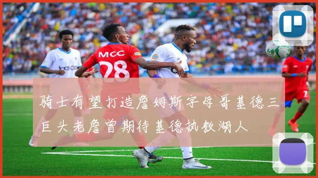 骑士有望打造詹姆斯字母哥基德三巨头老詹曾期待基德执教湖人