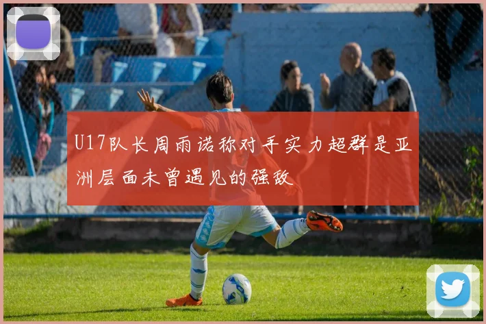 U17队长周雨诺称对手实力超群是亚洲层面未曾遇见的强敌