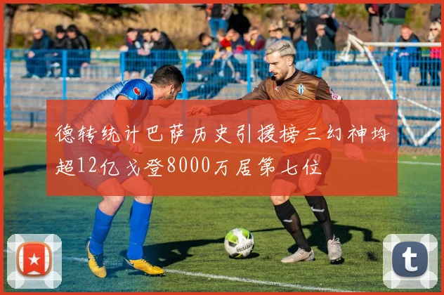 德转统计巴萨历史引援榜三幻神均超12亿戈登8000万居第七位