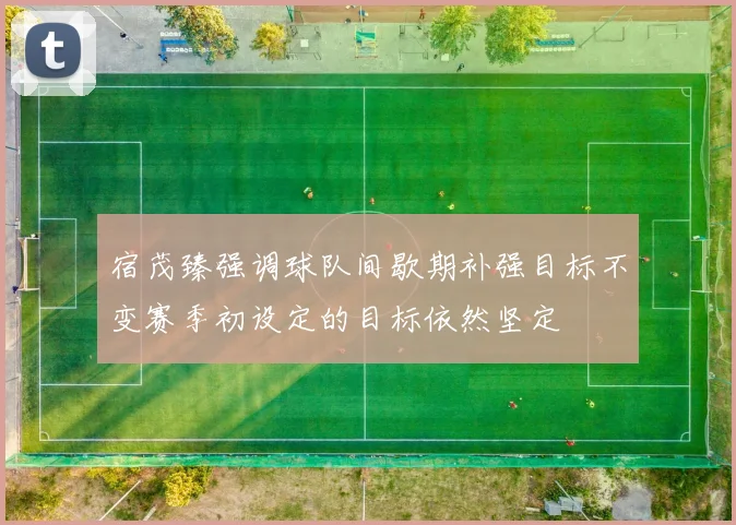 宿茂臻强调球队间歇期补强目标不变赛季初设定的目标依然坚定