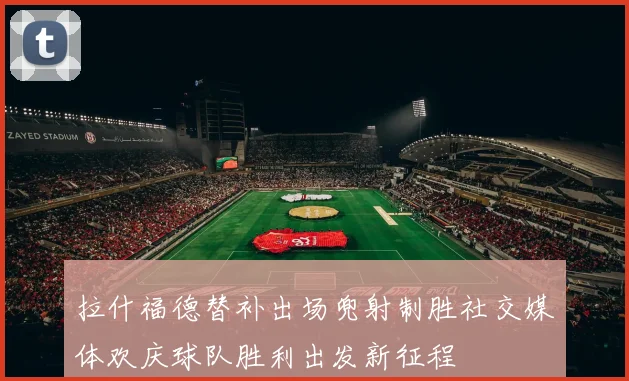 拉什福德替补出场兜射制胜社交媒体欢庆球队胜利出发新征程