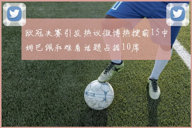 欧冠决赛引发热议微博热搜前15中姆巴佩和难看话题占据10席