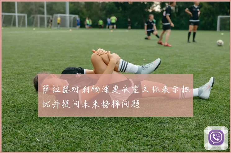 萨拉赫对利物浦更衣室文化表示担忧并提问未来榜样问题