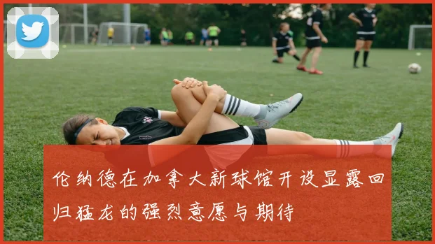 伦纳德在加拿大新球馆开设显露回归猛龙的强烈意愿与期待