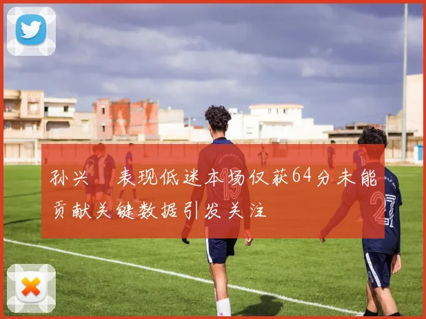 孙兴慜表现低迷本场仅获64分未能贡献关键数据引发关注