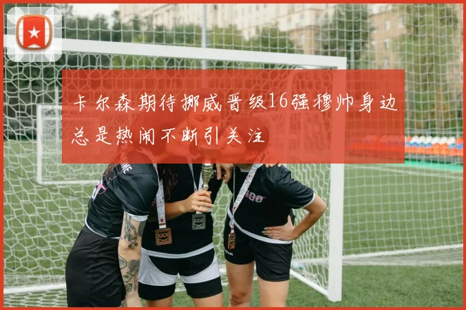卡尔森期待挪威晋级16强穆帅身边总是热闹不断引关注