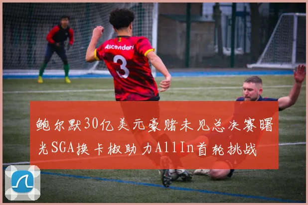 鲍尔默30亿美元豪赌未见总决赛曙光SGA换卡椒助力AllIn首轮挑战
