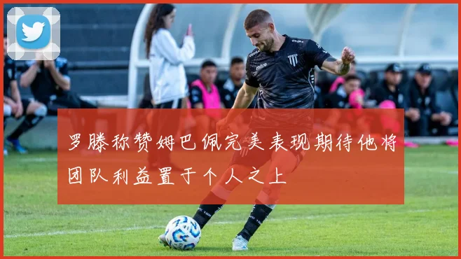 罗滕称赞姆巴佩完美表现期待他将团队利益置于个人之上