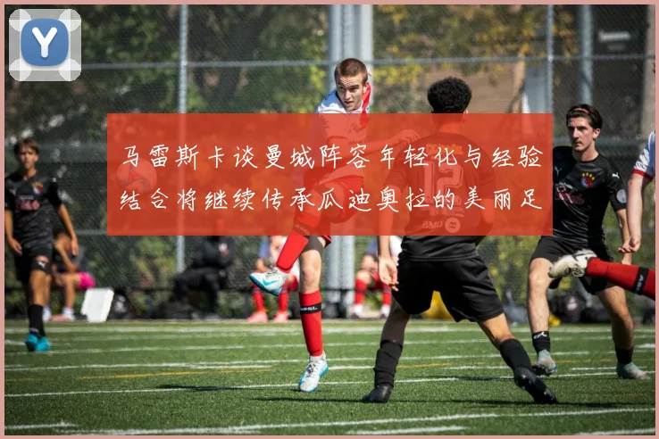 马雷斯卡谈曼城阵容年轻化与经验结合将继续传承瓜迪奥拉的美丽足球理念