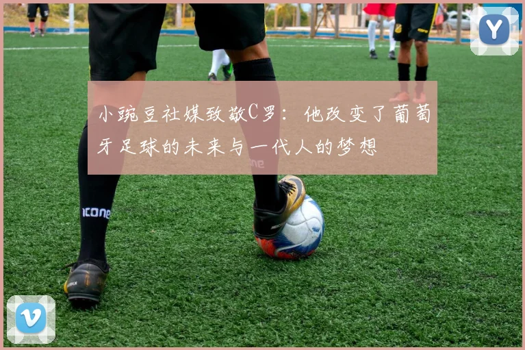小豌豆社媒致敬C罗：他改变了葡萄牙足球的未来与一代人的梦想